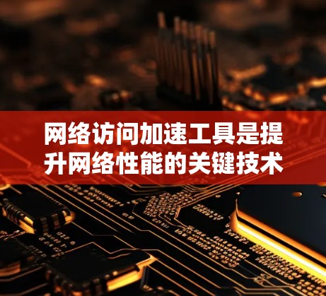 网络访问加速工具是提升网络性能的关键技术，通过多种方法优化数据传输速度和效率。以下是对这些工具的详细介绍，分类并涵盖了它们的工作原理、优缺点及实际应用