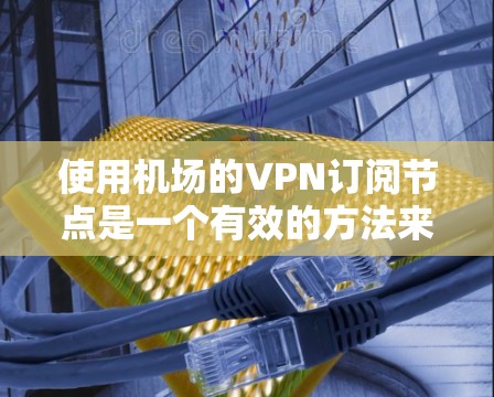使用机场的VPN订阅节点是一个有效的方法来确保在公共场所的网络安全。以下是使用机场VPN订阅节点的分步指南