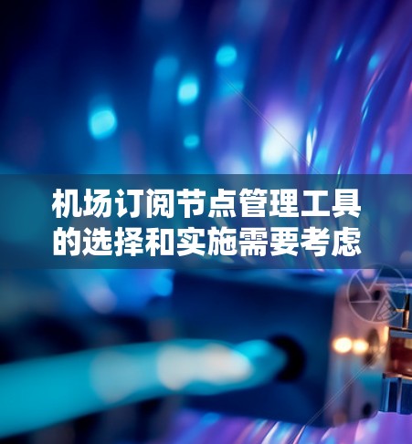 机场订阅节点管理工具的选择和实施需要考虑以下几个关键因素