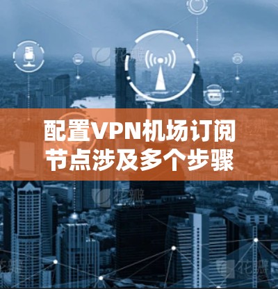 配置VPN机场订阅节点涉及多个步骤，确保每个环节都完成正确。以下是详细的步骤指南