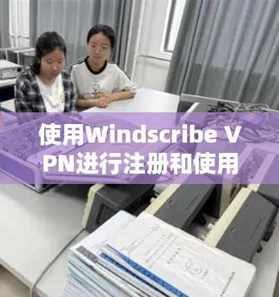 使用Windscribe VPN进行注册和使用，可以按照以下步骤进行