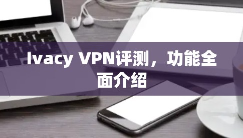 Ivacy VPN评测，功能全面介绍
