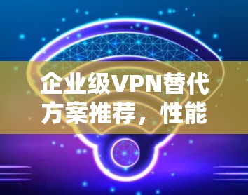 企业级VPN替代方案推荐，性能与安全并重