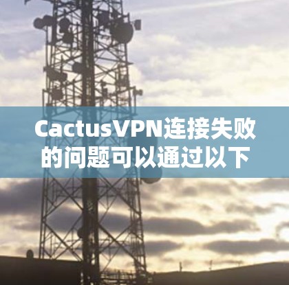CactusVPN连接失败的问题可以通过以下步骤逐步排查和解决