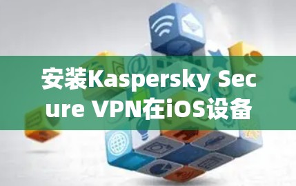 安装Kaspersky Secure VPN在iOS设备上可以通过以下步骤轻松完成