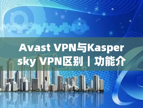 Avast VPN与Kaspersky VPN区别｜功能介绍