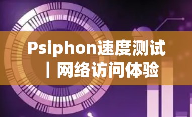 Psiphon速度测试｜网络访问体验
