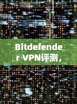 Bitdefender VPN评测，安全性与用户体验的全面分析