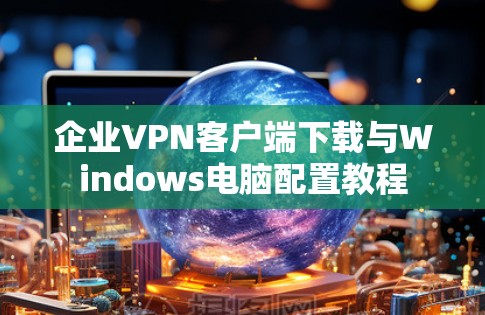 企业VPN客户端下载与Windows电脑配置教程