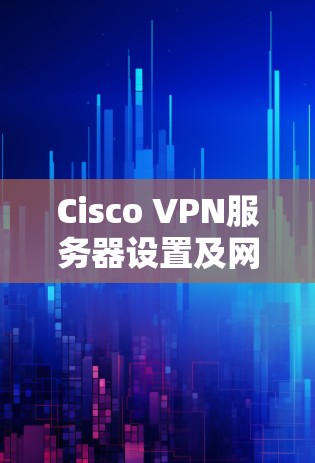 Cisco VPN服务器设置及网络部署详细指南（34字）