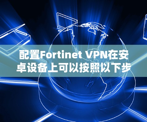 配置Fortinet VPN在安卓设备上可以按照以下步骤进行