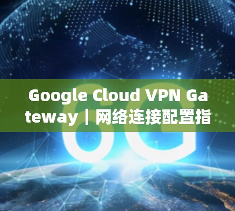 Google Cloud VPN Gateway｜网络连接配置指南