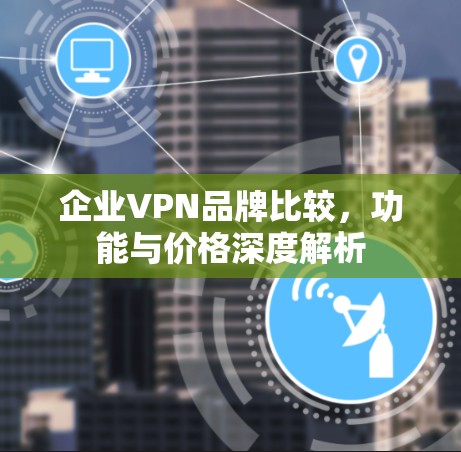 企业VPN品牌比较，功能与价格深度解析