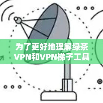 为了更好地理解绿茶VPN和VPN梯子工具，并使用它们进行科学上网，我可以按照以下步骤进行探索和使用