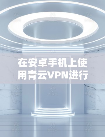 在安卓手机上使用青云VPN进行科学上网，以下是详细的步骤指南