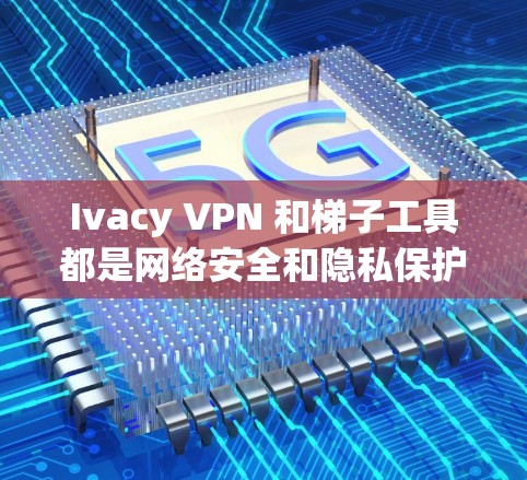 Ivacy VPN 和梯子工具都是网络安全和隐私保护工具，各有其特定的用途和适用场景。以下是对它们的详细介绍和使用建议