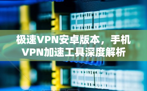 极速VPN安卓版本，手机VPN加速工具深度解析