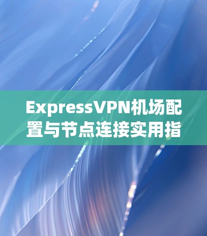 ExpressVPN机场配置与节点连接实用指南
