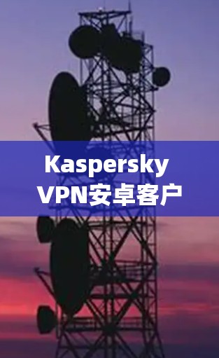 Kaspersky VPN安卓客户端手机连接问题解析