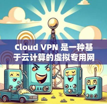 Cloud VPN 是一种基于云计算的虚拟专用网络（VPN）服务，用户可以通过互联网访问受保护的网络资源。最新版本的 Cloud VPN 可能会带来以下改进和新功能