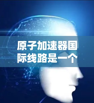 原子加速器国际线路是一个多国协作项目，旨在促进原子粒子加速技术的发展和应用。以下是对这一国际线路的详细分析