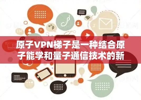 原子VPN梯子是一种结合原子能学和量子通信技术的新型安全通信工具，旨在通过利用量子特性提供更高的安全性和隐晦性。以下是对原子VPN梯子的详细分析