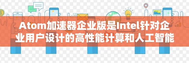 Atom加速器企业版是Intel针对企业用户设计的高性能计算和人工智能加速解决方案，旨在提供强大的计算能力和灵活的配置选项，适用于需要高性能计算和AI加速的企业环境。以下是其主要特点