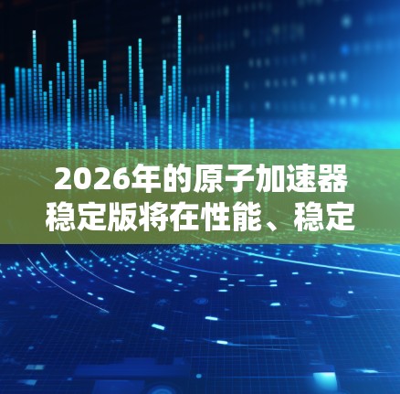 2026年的原子加速器稳定版将在性能、稳定性和智能化方面展现出显著提升，支持更多种类的粒子研究，并在更多领域得到应用。以下是对其特点和发展的总结