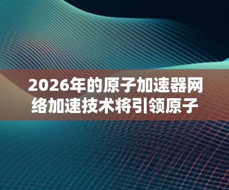 2026年的原子加速器网络加速技术将引领原子物理学和相关领域的发展，实现更高效、灵活的实验环境。以下是对这一技术的详细分析